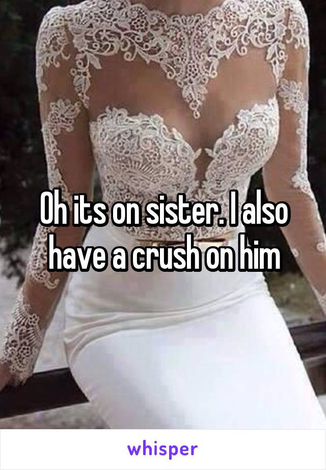 Oh its on sister. I also have a crush on him