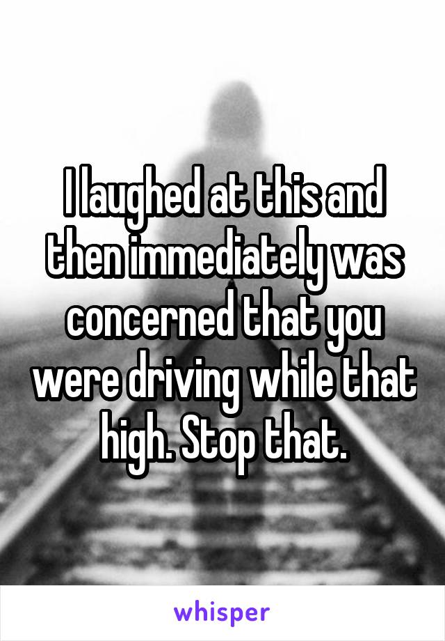 I laughed at this and then immediately was concerned that you were driving while that high. Stop that.