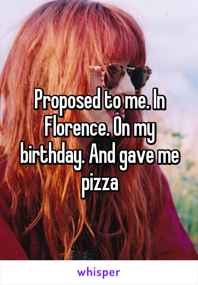 Proposed to me. In Florence. On my birthday. And gave me pizza