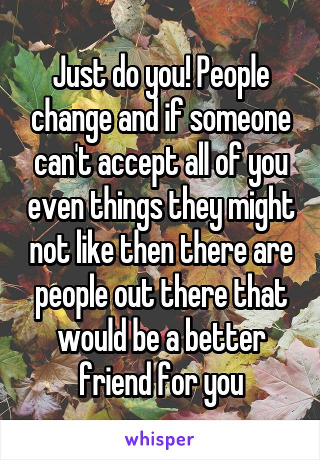 Just do you! People change and if someone can't accept all of you even things they might not like then there are people out there that would be a better friend for you