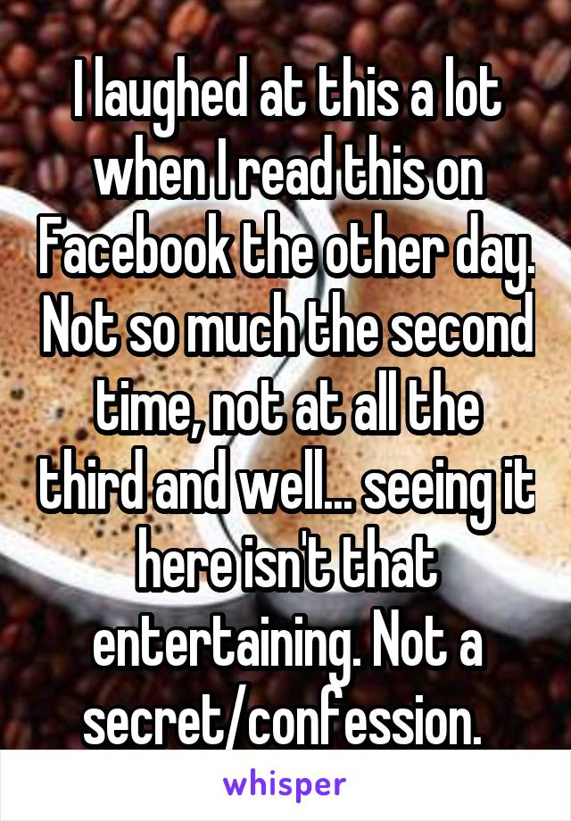 I laughed at this a lot when I read this on Facebook the other day. Not so much the second time, not at all the third and well... seeing it here isn't that entertaining. Not a secret/confession. 