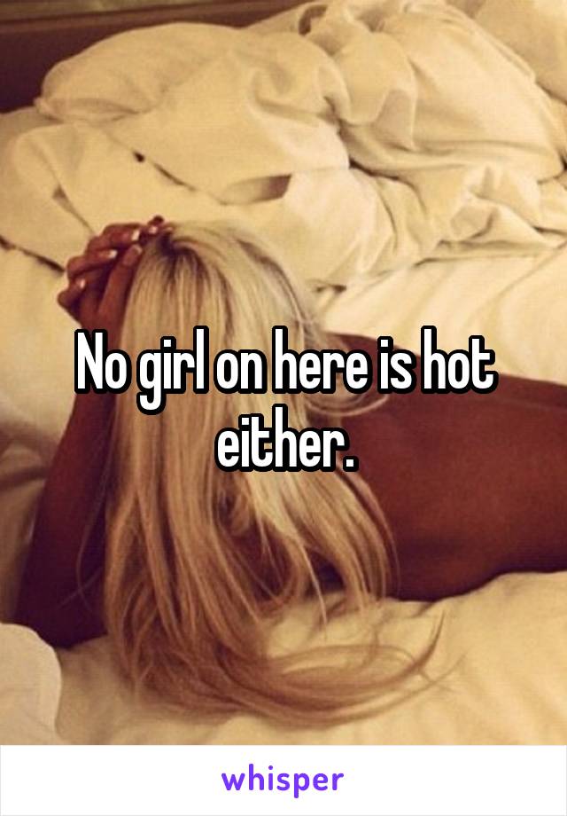 No girl on here is hot either.