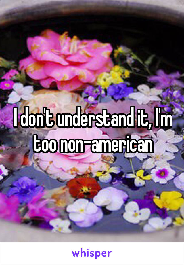 I don't understand it, I'm too non-american