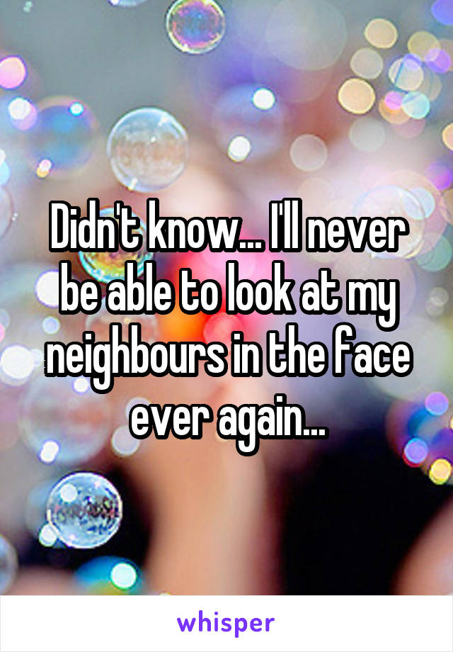Didn't know... I'll never be able to look at my neighbours in the face ever again...