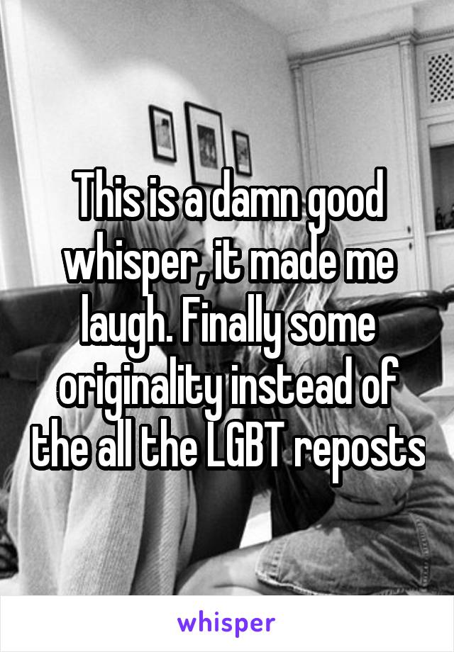 This is a damn good whisper, it made me laugh. Finally some originality instead of the all the LGBT reposts