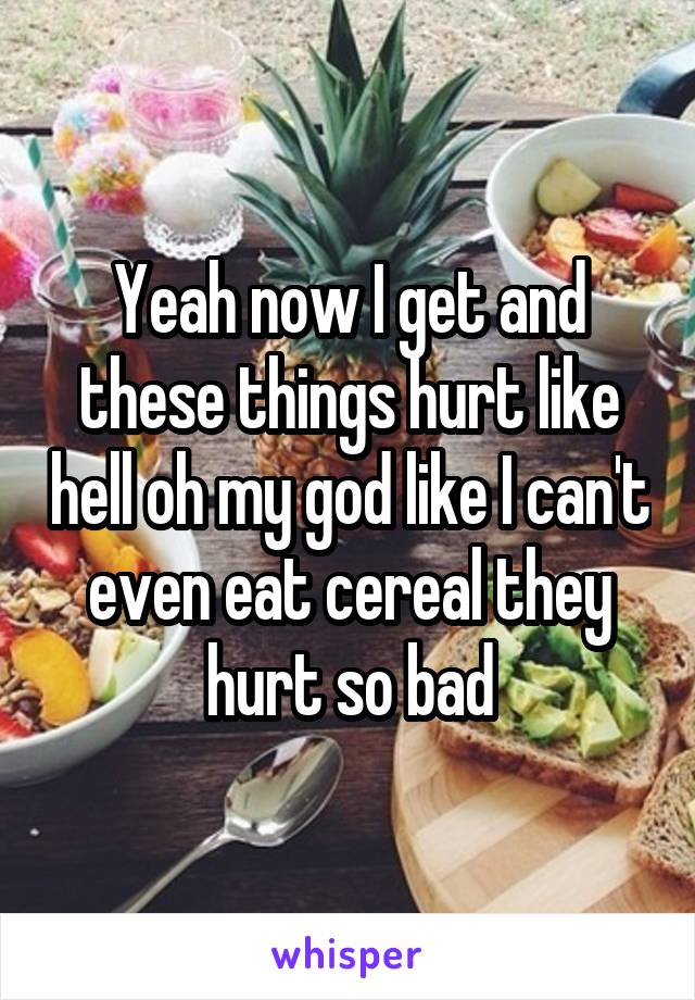 Yeah now I get and these things hurt like hell oh my god like I can't even eat cereal they hurt so bad