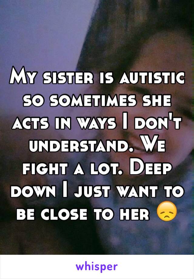 My sister is autistic so sometimes she acts in ways I don't understand. We fight a lot. Deep down I just want to be close to her 😞