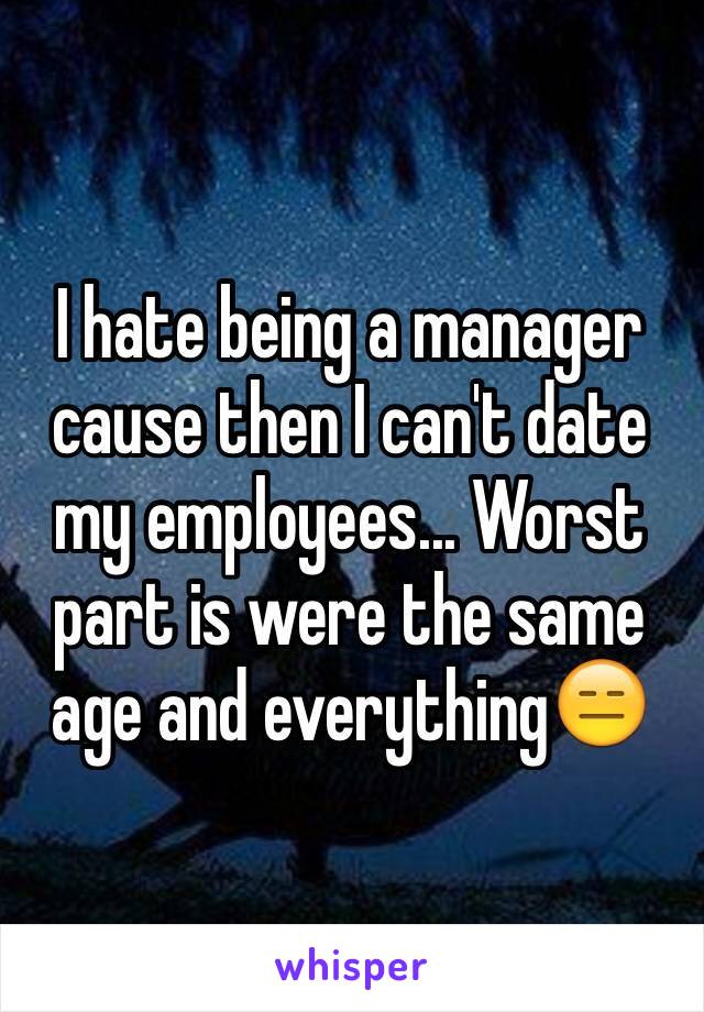 I hate being a manager cause then I can't date my employees... Worst part is were the same age and everything😑