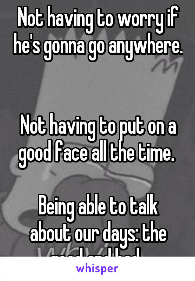 Not having to worry if he's gonna go anywhere. 

Not having to put on a good face all the time. 

Being able to talk about our days: the good and bad. 