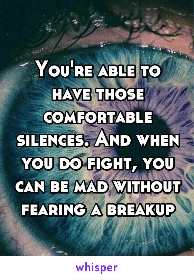 You're able to have those comfortable silences. And when you do fight, you can be mad without fearing a breakup