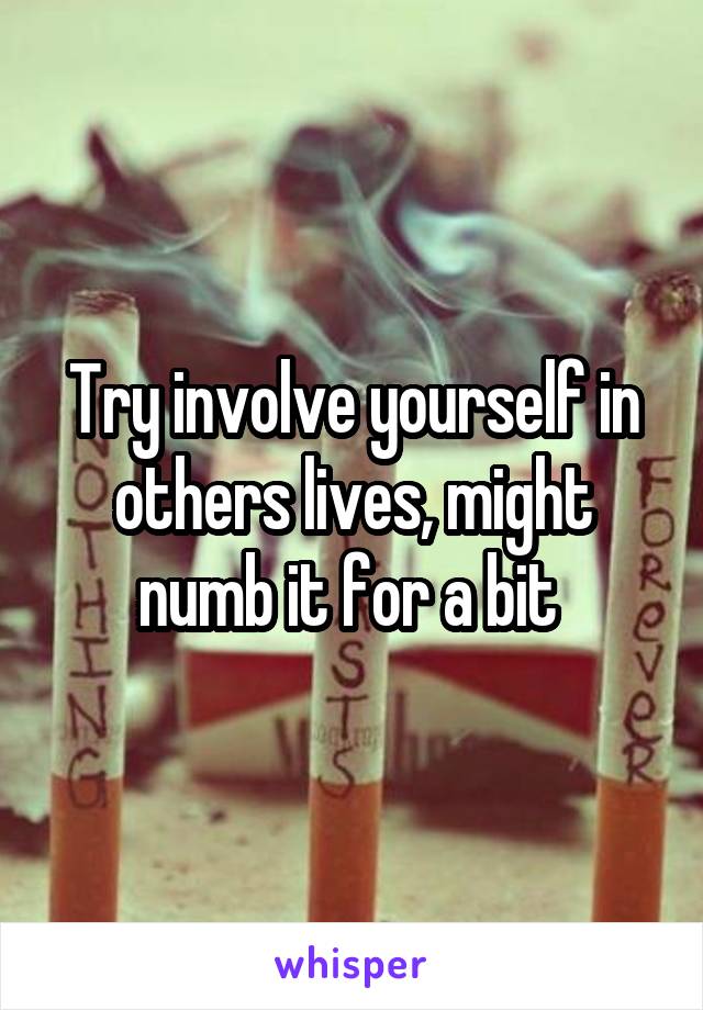 Try involve yourself in others lives, might numb it for a bit 
