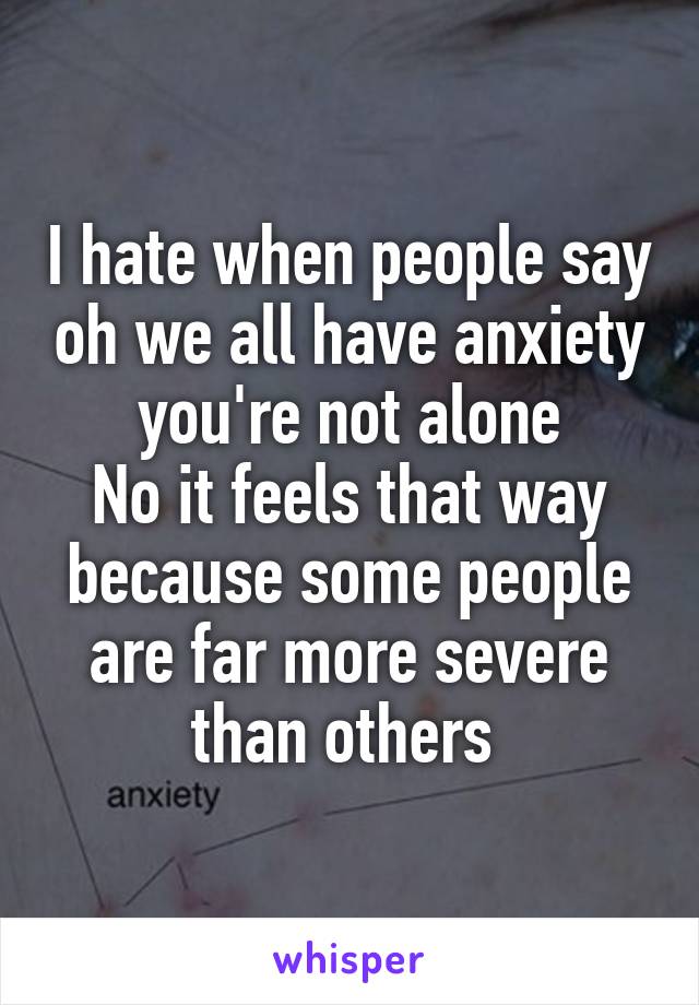 I hate when people say oh we all have anxiety you're not alone
No it feels that way because some people are far more severe than others 