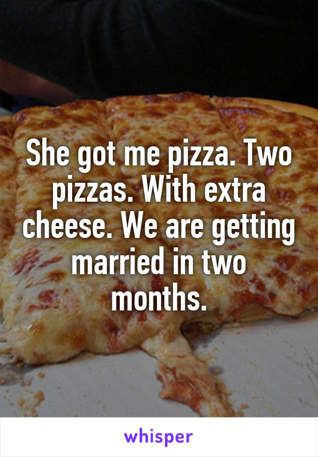She got me pizza. Two pizzas. With extra cheese. We are getting married in two months.
