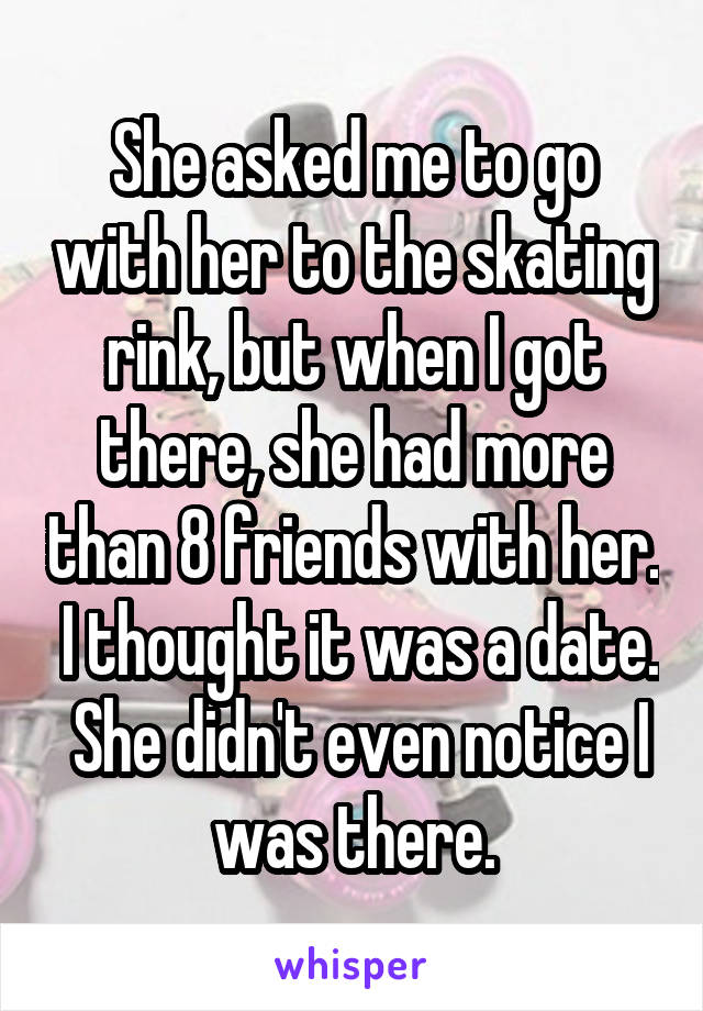 She asked me to go with her to the skating rink, but when I got there, she had more than 8 friends with her.  I thought it was a date.  She didn't even notice I was there.