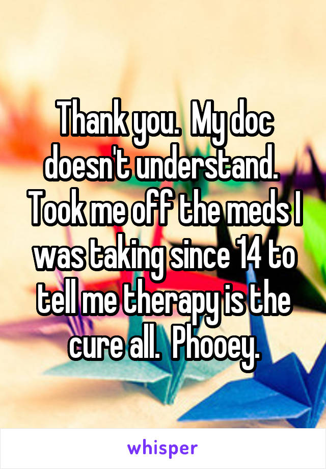 Thank you.  My doc doesn't understand.  Took me off the meds I was taking since 14 to tell me therapy is the cure all.  Phooey.