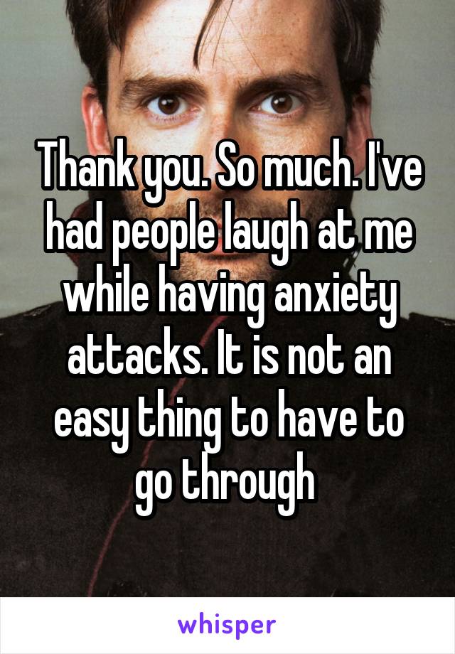 Thank you. So much. I've had people laugh at me while having anxiety attacks. It is not an easy thing to have to go through 