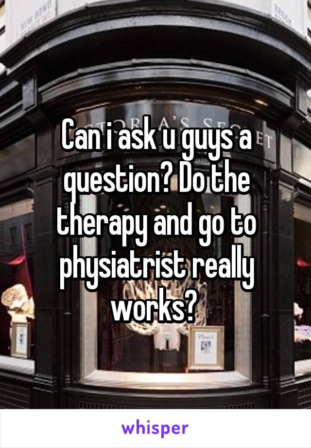 Can i ask u guys a question? Do the therapy and go to physiatrist really works? 