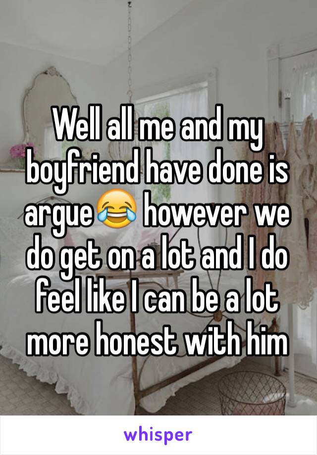 Well all me and my boyfriend have done is argue😂 however we do get on a lot and I do feel like I can be a lot more honest with him 