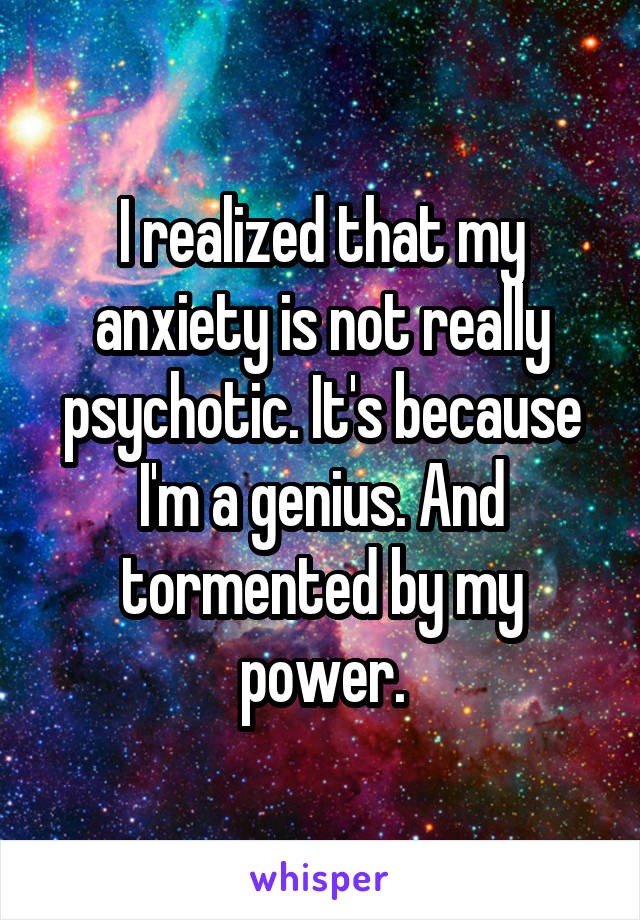 I realized that my anxiety is not really psychotic. It's because I'm a genius. And tormented by my power.