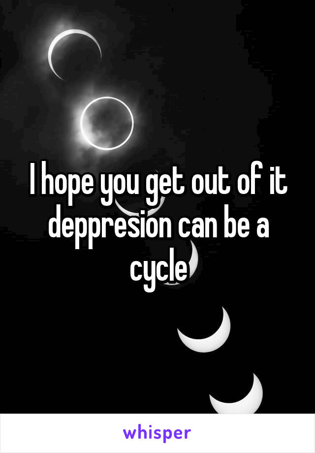 I hope you get out of it deppresion can be a cycle