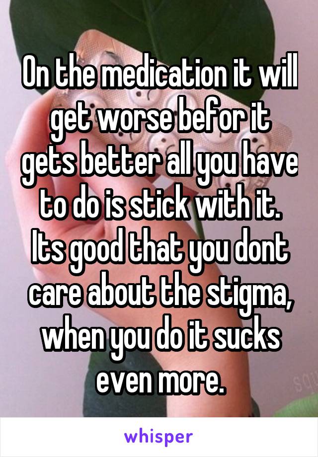 On the medication it will get worse befor it gets better all you have to do is stick with it. Its good that you dont care about the stigma, when you do it sucks even more.