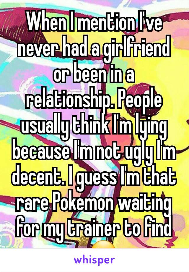 When I mention I've never had a girlfriend or been in a relationship. People usually think I'm lying because I'm not ugly I'm decent. I guess I'm that rare Pokemon waiting for my trainer to find me😜.