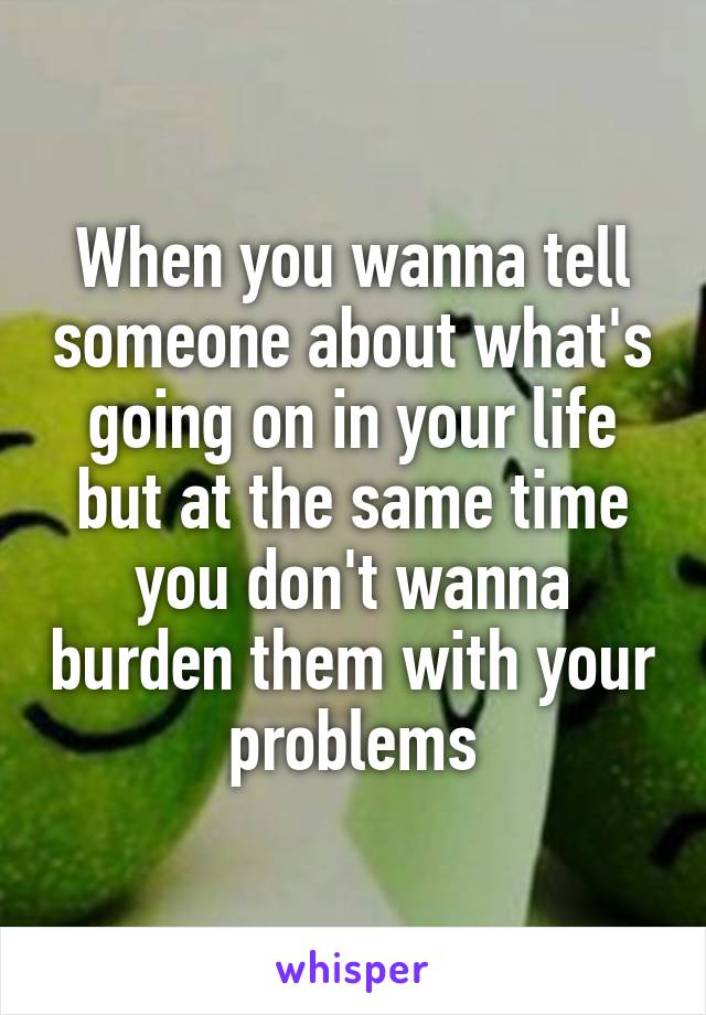 When you wanna tell someone about what's going on in your life but at the same time you don't wanna burden them with your problems