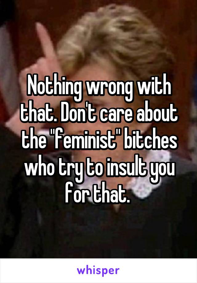 Nothing wrong with that. Don't care about the "feminist" bitches who try to insult you for that. 