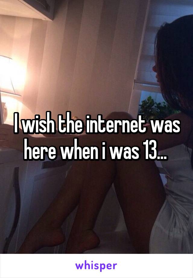 I wish the internet was here when i was 13... 