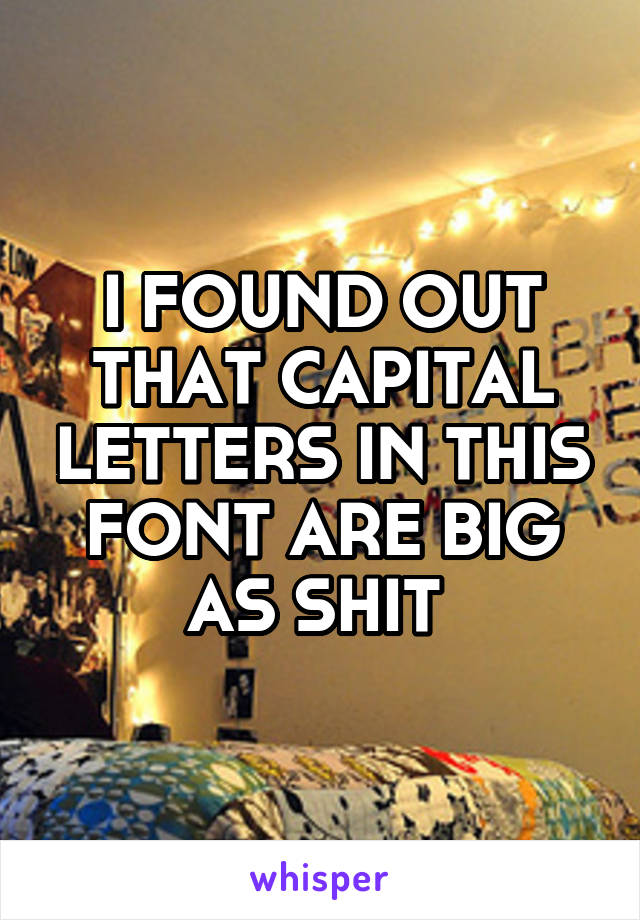 I FOUND OUT THAT CAPITAL LETTERS IN THIS FONT ARE BIG AS SHIT 