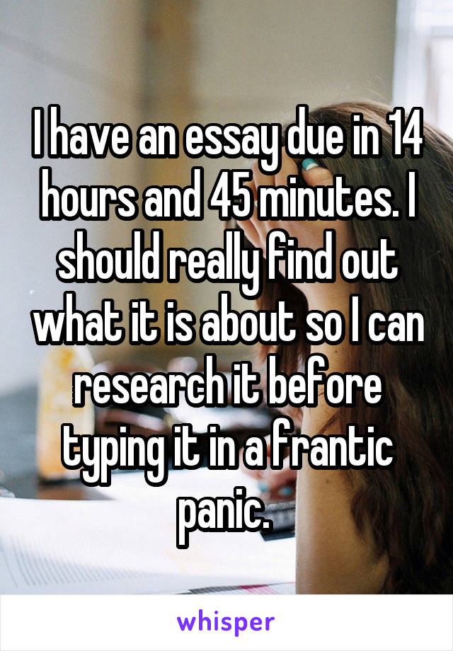 I have an essay due in 14 hours and 45 minutes. I should really find out what it is about so I can research it before typing it in a frantic panic. 