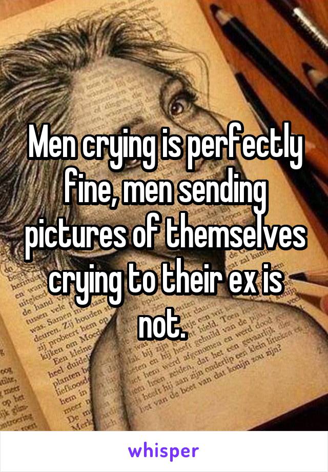 Men crying is perfectly fine, men sending pictures of themselves crying to their ex is not. 