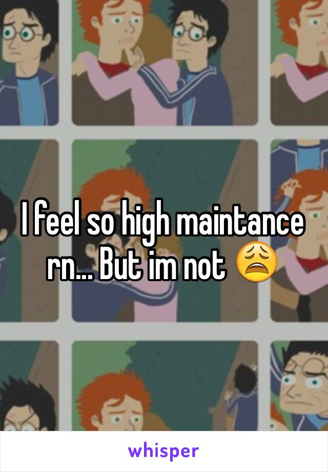 I feel so high maintance rn... But im not 😩