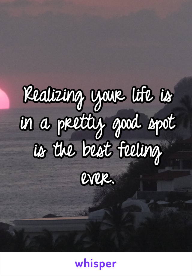 Realizing your life is in a pretty good spot is the best feeling ever.