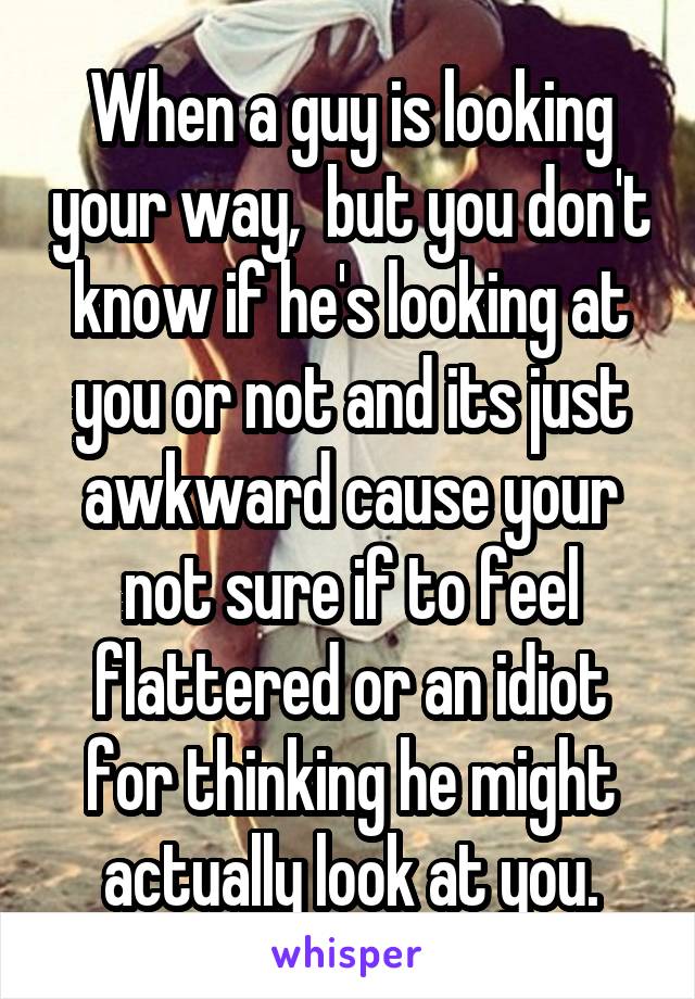 When a guy is looking your way,  but you don't know if he's looking at you or not and its just awkward cause your not sure if to feel flattered or an idiot for thinking he might actually look at you.