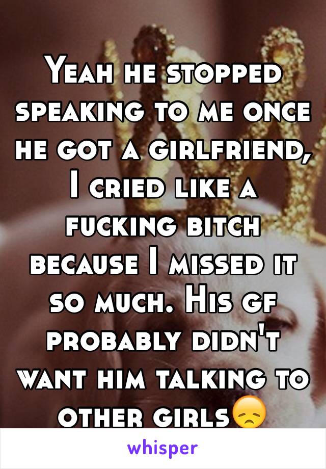 Yeah he stopped speaking to me once he got a girlfriend, I cried like a fucking bitch because I missed it so much. His gf probably didn't want him talking to other girls😞