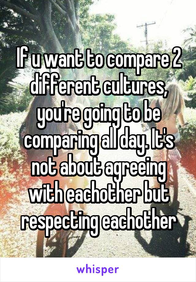 If u want to compare 2 different cultures, you're going to be comparing all day. It's not about agreeing with eachother but respecting eachother