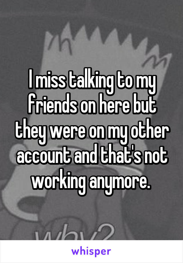 I miss talking to my friends on here but they were on my other account and that's not working anymore. 