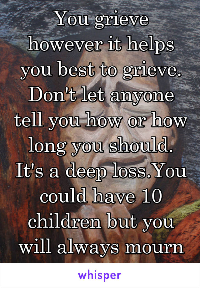 You grieve however it helps you best to grieve. Don't let anyone tell you how or how long you should. It's a deep loss.You could have 10 children but you will always mourn this one. 