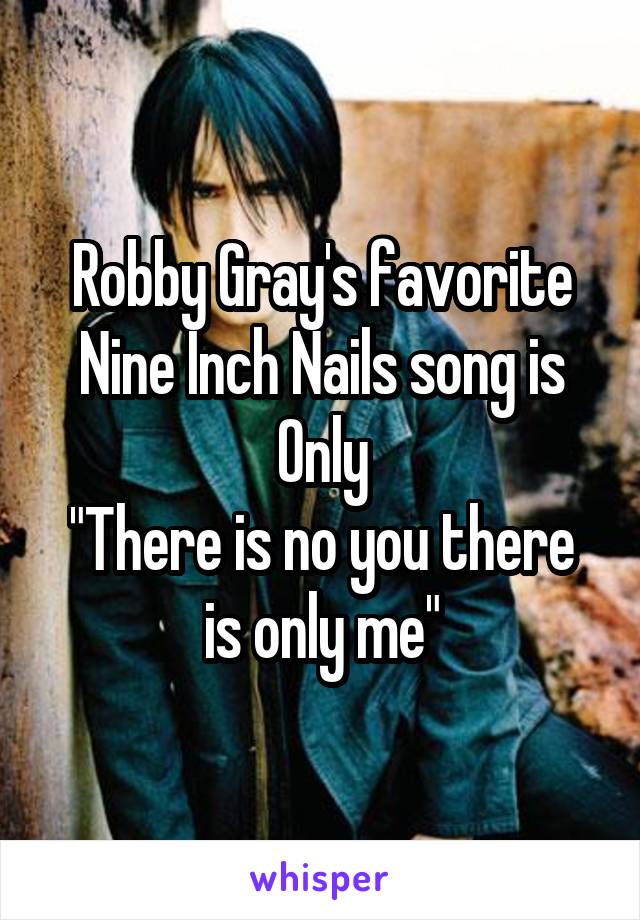 Robby Gray's favorite Nine Inch Nails song is Only
"There is no you there is only me"