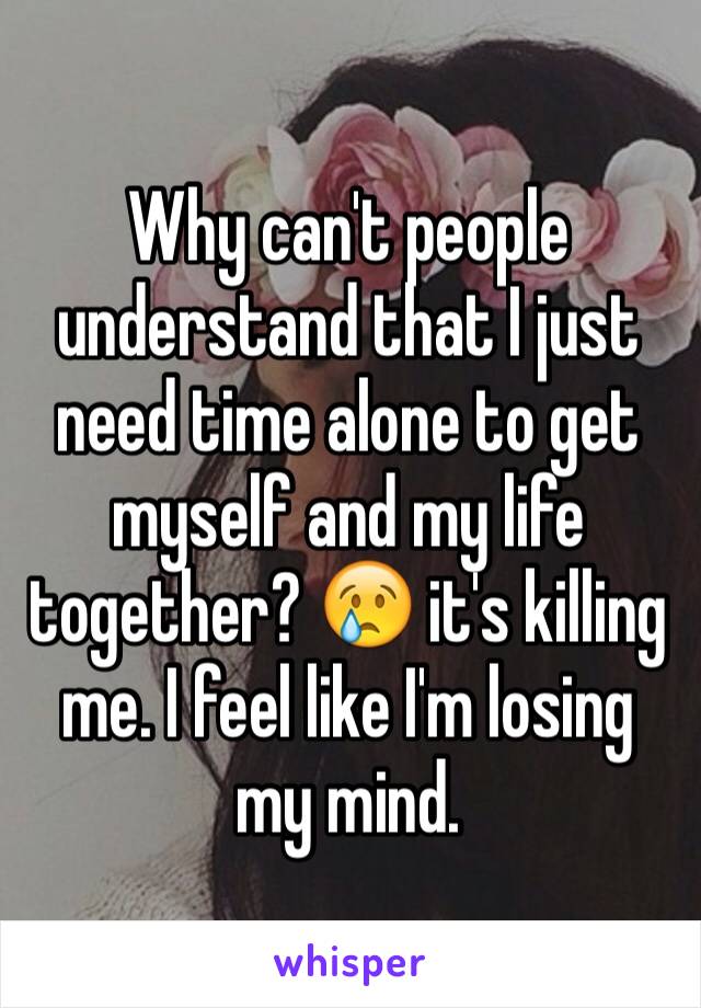 Why can't people understand that I just need time alone to get myself and my life  together? 😢 it's killing me. I feel like I'm losing my mind. 