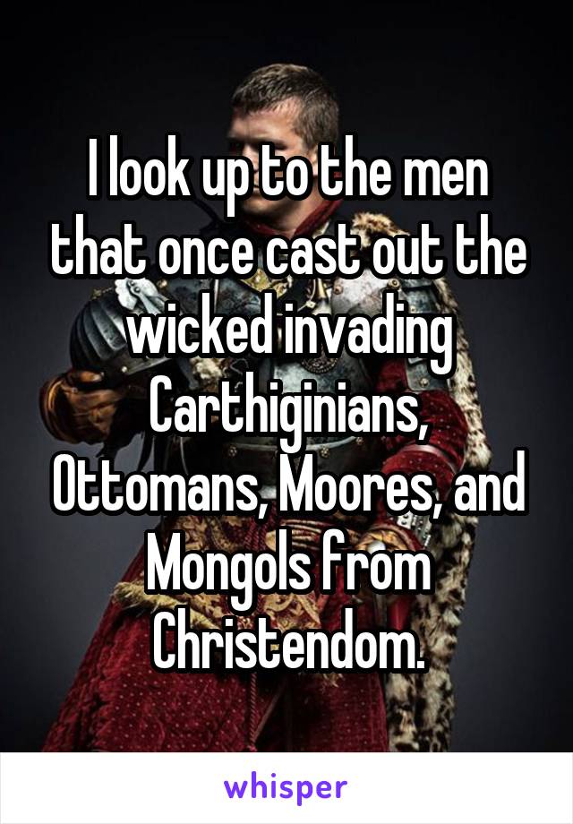 I look up to the men that once cast out the wicked invading Carthiginians, Ottomans, Moores, and Mongols from Christendom.