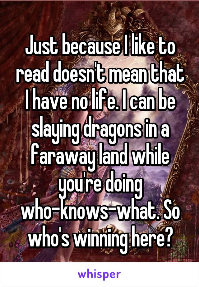 Just because I like to read doesn't mean that I have no life. I can be slaying dragons in a faraway land while you're doing who-knows-what. So who's winning here?