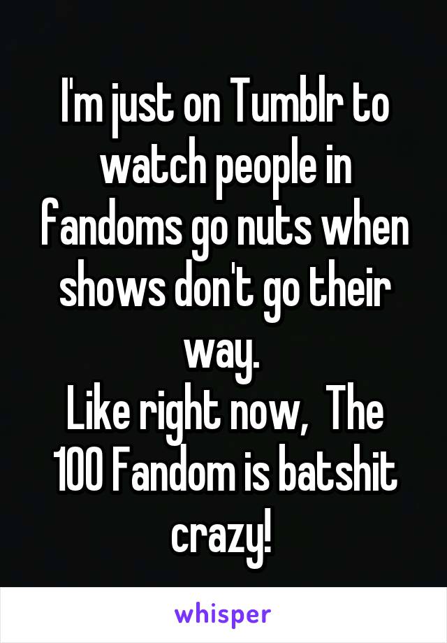 I'm just on Tumblr to watch people in fandoms go nuts when shows don't go their way. 
Like right now,  The 100 Fandom is batshit crazy! 