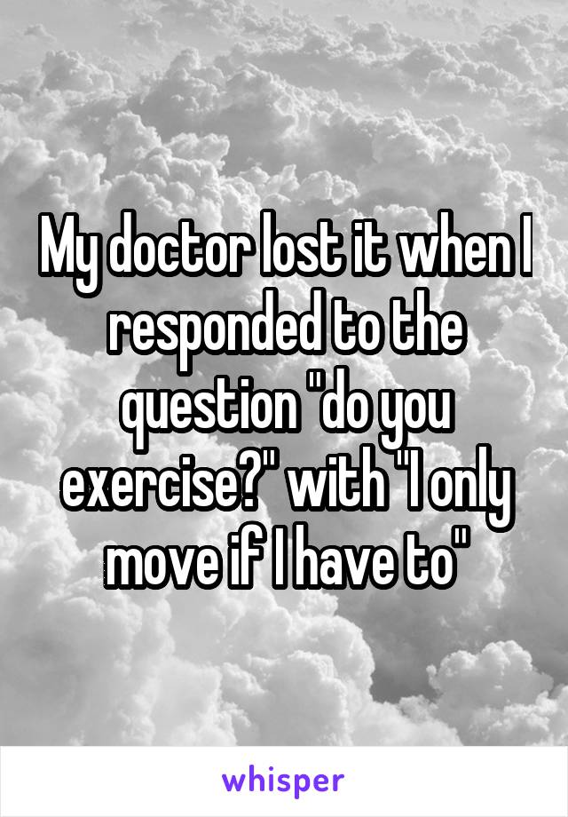 My doctor lost it when I responded to the question "do you exercise?" with "I only move if I have to"