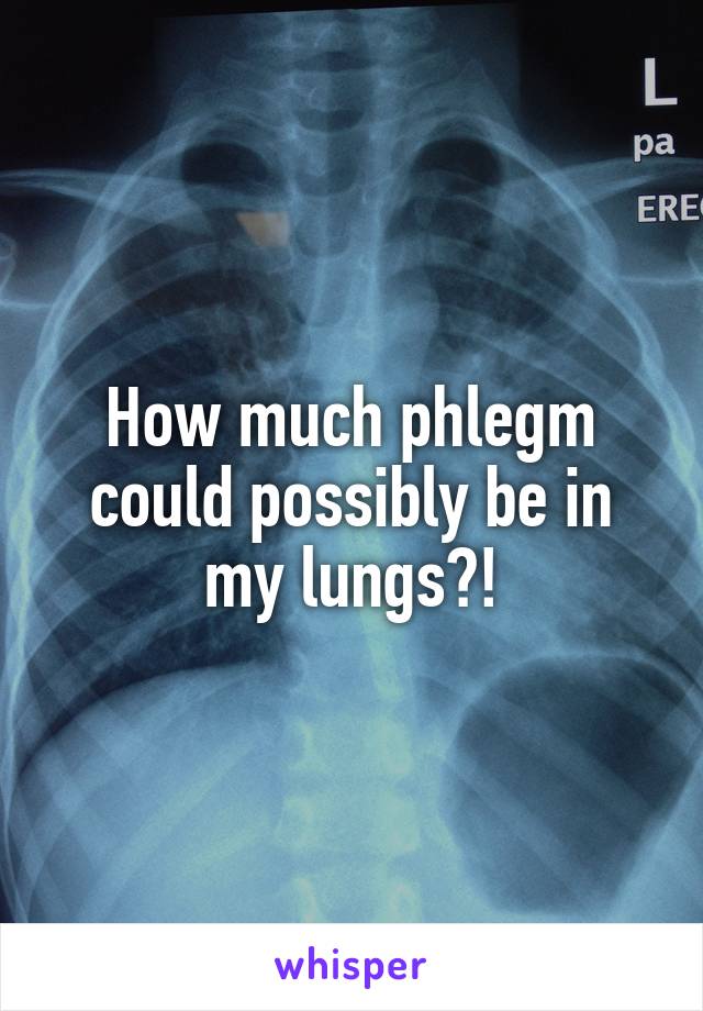 How much phlegm could possibly be in my lungs?!