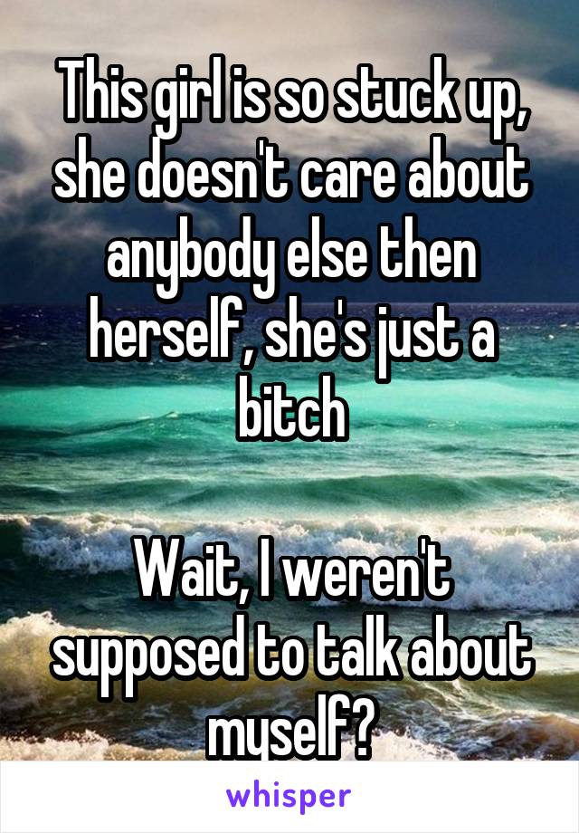 This girl is so stuck up, she doesn't care about anybody else then herself, she's just a bitch

Wait, I weren't supposed to talk about myself?