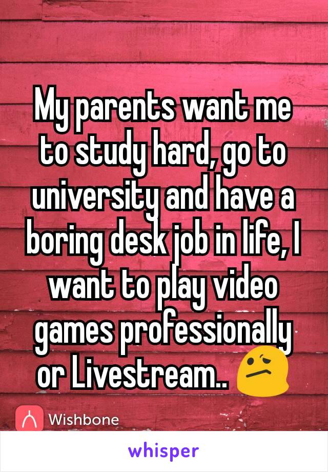 My parents want me to study hard, go to university and have a boring desk job in life, I want to play video games professionally or Livestream.. 😕