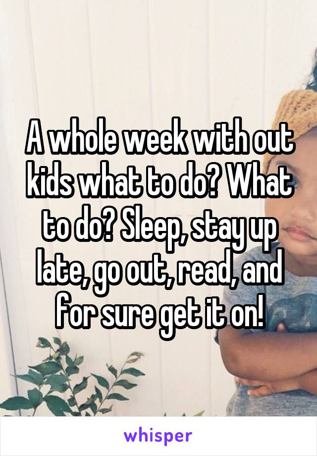 A whole week with out kids what to do? What to do? Sleep, stay up late, go out, read, and for sure get it on!