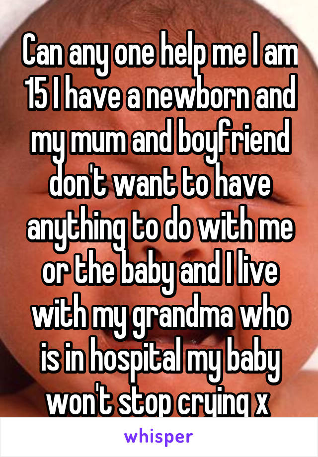 Can any one help me I am 15 I have a newborn and my mum and boyfriend don't want to have anything to do with me or the baby and I live with my grandma who is in hospital my baby won't stop crying x 